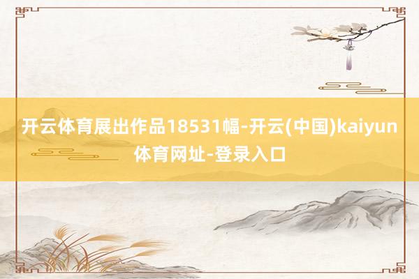 开云体育展出作品18531幅-开云(中国)kaiyun体育网址-登录入口
